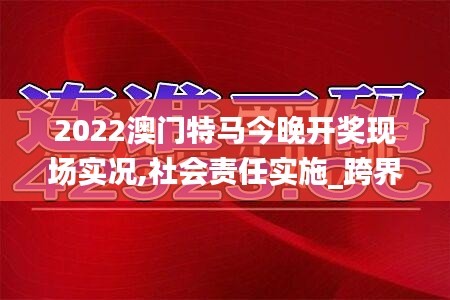 2022澳門(mén)特馬今晚開(kāi)獎(jiǎng)現(xiàn)場(chǎng)實(shí)況,社會(huì)責(zé)任實(shí)施_跨界版AGQ5.60