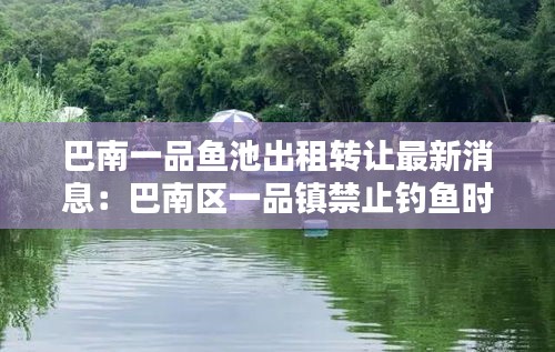巴南一品魚(yú)池出租轉(zhuǎn)讓最新消息：巴南區(qū)一品鎮(zhèn)禁止釣魚(yú)時(shí)間 
