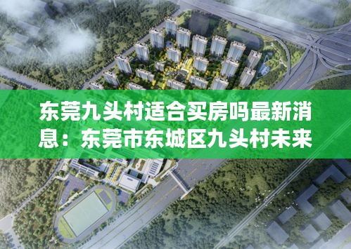 東莞九頭村適合買(mǎi)房嗎最新消息：東莞市東城區(qū)九頭村未來(lái)規(guī)劃 