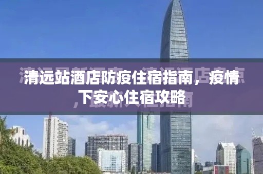清遠站酒店防疫住宿指南，疫情下安心住宿攻略