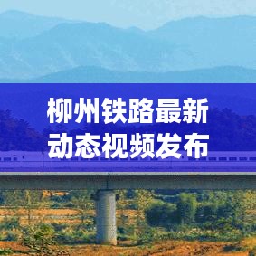 柳州鐵路最新動(dòng)態(tài)視頻發(fā)布，發(fā)展更新一覽無(wú)余