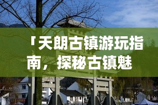 「天朗古鎮(zhèn)游玩指南，探秘古鎮(zhèn)魅力，體驗(yàn)別樣風(fēng)情」