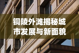 銅陵外灘揭秘城市發(fā)展與新面貌的最新動(dòng)態(tài)